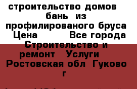 строительство домов , бань  из профилированого бруса › Цена ­ 100 - Все города Строительство и ремонт » Услуги   . Ростовская обл.,Гуково г.